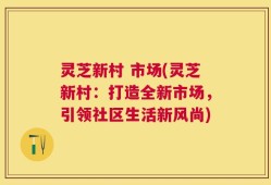 灵芝新村 市场(灵芝新村：打造全新市场，引领社区生活新风尚)