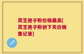 灵芝孢子粉价格最高(灵芝孢子粉创下天价销售记录)