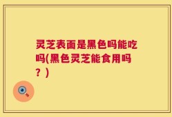 灵芝表面是黑色吗能吃吗(黑色灵芝能食用吗？)