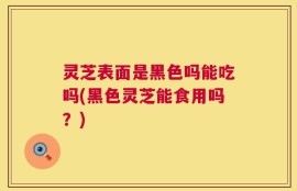 灵芝表面是黑色吗能吃吗(黑色灵芝能食用吗？)