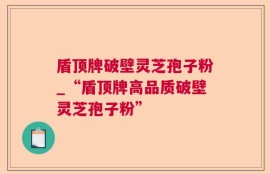 盾顶牌破壁灵芝孢子粉_“盾顶牌高品质破壁灵芝孢子粉”