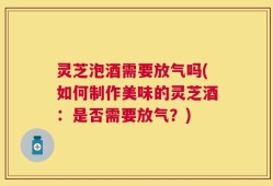 灵芝泡酒需要放气吗(如何制作美味的灵芝酒：是否需要放气？)