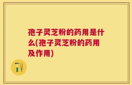孢子灵芝粉的药用是什么(孢子灵芝粉的药用及作用)