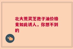 北大荒灵芝孢子油价格竟如此诱人，你想不到的