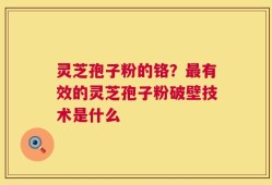 灵芝孢子粉的铬？最有效的灵芝孢子粉破壁技术是什么