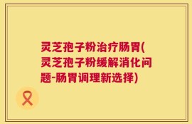 灵芝孢子粉治疗肠胃(灵芝孢子粉缓解消化问题-肠胃调理新选择)