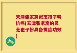 天津张家窝灵芝孢子粉抗癌(天津张家窝的灵芝孢子粉具备抗癌功效)