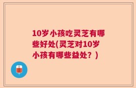 10岁小孩吃灵芝有哪些好处(灵芝对10岁小孩有哪些益处？)