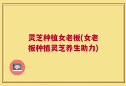 灵芝种植女老板(女老板种植灵芝养生助力)