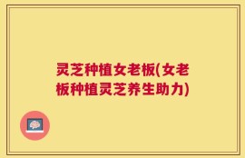 灵芝种植女老板(女老板种植灵芝养生助力)