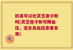 抗高可以吃灵芝孢子粉吗(灵芝孢子粉可降血压，适合高血压患者食用)