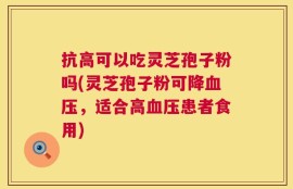 抗高可以吃灵芝孢子粉吗(灵芝孢子粉可降血压，适合高血压患者食用)
