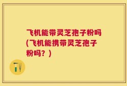 飞机能带灵芝孢子粉吗(飞机能携带灵芝孢子粉吗？)