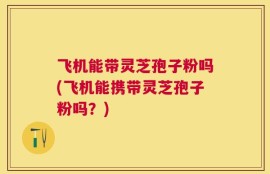 飞机能带灵芝孢子粉吗(飞机能携带灵芝孢子粉吗？)