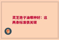 灵芝孢子油哪种好：这两条标准很关键