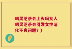 喝灵芝茶会上火吗女人喝灵芝茶会引发女性消化不良问题？)