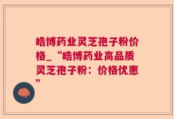 皓博药业灵芝孢子粉价格_“皓博药业高品质灵芝孢子粉：价格优惠”