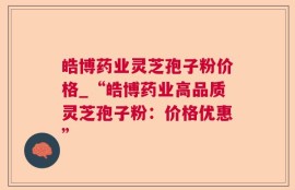 皓博药业灵芝孢子粉价格_“皓博药业高品质灵芝孢子粉：价格优惠”