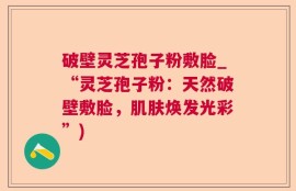破壁灵芝孢子粉敷脸_“灵芝孢子粉：天然破壁敷脸，肌肤焕发光彩”)