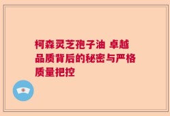 柯森灵芝孢子油 卓越品质背后的秘密与严格质量把控