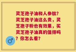 灵芝孢子油和人参肽？灵芝孢子油这么贵，灵芝孢子粉也有效果，买灵芝孢子油真的值得吗？你怎么看？