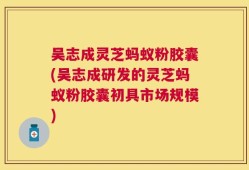 吴志成灵芝蚂蚁粉胶囊(吴志成研发的灵芝蚂蚁粉胶囊初具市场规模)