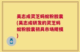吴志成灵芝蚂蚁粉胶囊(吴志成研发的灵芝蚂蚁粉胶囊初具市场规模)