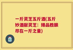 一斤灵芝五斤酒(五斤妙酒献灵芝：臻品胜酿尽在一斤之量)