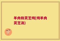 羊肉和灵芝炖(炖羊肉灵芝汤)