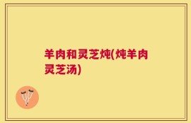 羊肉和灵芝炖(炖羊肉灵芝汤)