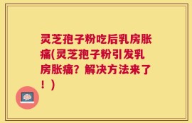灵芝孢子粉吃后乳房胀痛(灵芝孢子粉引发乳房胀痛？解决方法来了！)