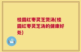 桂圆红枣灵芝煲汤(桂圆红枣灵芝汤的健康好处)
