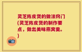灵芝陈皮煲的做法窍门(灵芝陈皮煲的制作要点，做出美味燕窝羹。)