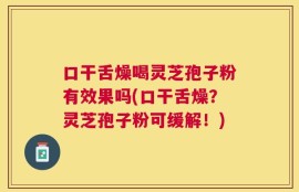 口干舌燥喝灵芝孢子粉有效果吗(口干舌燥？灵芝孢子粉可缓解！)
