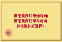 灵芝黄芪红枣炖乌鸡(灵芝黄芪红枣乌鸡汤 - 养生滋补好选择)