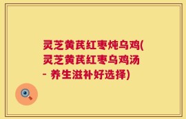 灵芝黄芪红枣炖乌鸡(灵芝黄芪红枣乌鸡汤 - 养生滋补好选择)