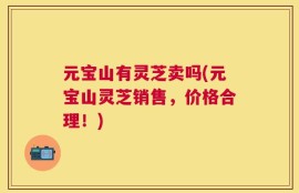 元宝山有灵芝卖吗(元宝山灵芝销售，价格合理！)
