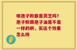 喷孢子粉都是灵芝吗？孢子粉跟孢子油是不是一样的啊，买这个效果怎么样