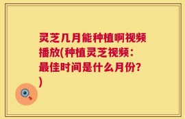 灵芝几月能种植啊视频播放(种植灵芝视频：最佳时间是什么月份？)