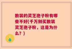 散装的灵芝孢子粉有哪些不好(千万别买散装灵芝孢子粉，这是为什么？)