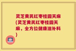 灵芝黄芪红枣桂圆天麻(灵芝黄芪红枣桂圆天麻，全方位健康滋补料)