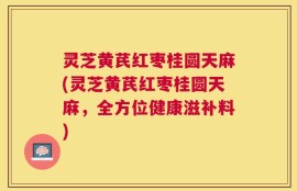 灵芝黄芪红枣桂圆天麻(灵芝黄芪红枣桂圆天麻，全方位健康滋补料)