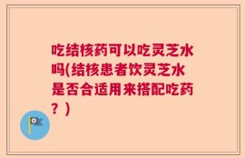 吃结核药可以吃灵芝水吗(结核患者饮灵芝水是否合适用来搭配吃药？)