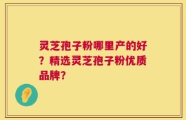 灵芝孢子粉哪里产的好？精选灵芝孢子粉优质品牌？