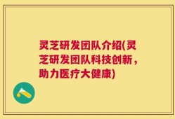灵芝研发团队介绍(灵芝研发团队科技创新，助力医疗大健康)