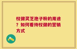 权健灵芝孢子粉的用途？如何看待权健的营销方式