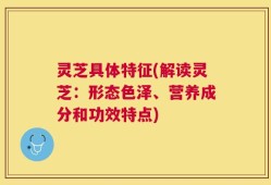 灵芝具体特征(解读灵芝：形态色泽、营养成分和功效特点)