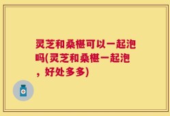 灵芝和桑椹可以一起泡吗(灵芝和桑椹一起泡，好处多多)