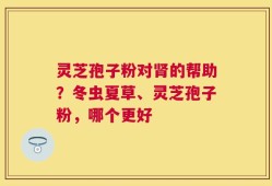 灵芝孢子粉对肾的帮助？冬虫夏草、灵芝孢子粉，哪个更好