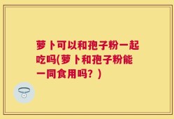 萝卜可以和孢子粉一起吃吗(萝卜和孢子粉能一同食用吗？)
